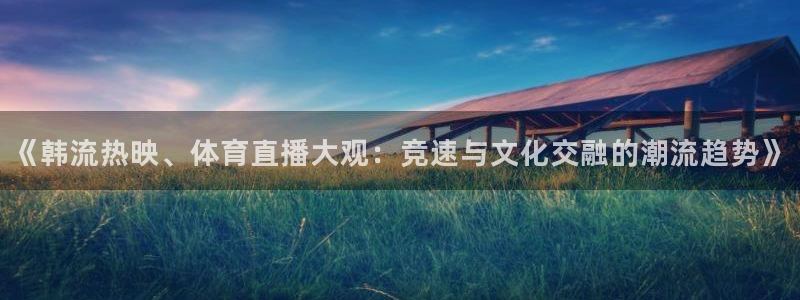 168全国开奖网：《韩流热映、体育直播大观：竞速与文化交融的潮流趋势》