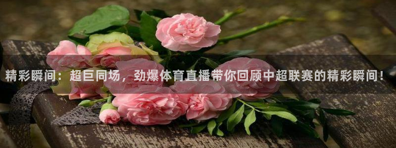 168全国统一开奖网官网：精彩瞬间：超巨同场，劲爆体育直播带你回顾中超联赛的精彩瞬间！